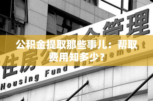 大田公积金提取那些事儿:帮取费用知多少? 大田公积金提取那些事儿:帮取费用知多少?