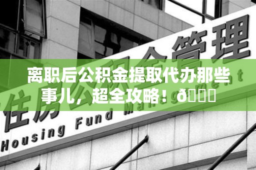 大田离职后公积金提取代办那些事儿，超全攻略！😎