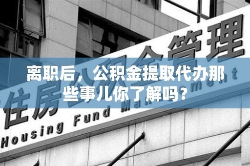 大田离职后，公积金提取代办那些事儿你了解吗？