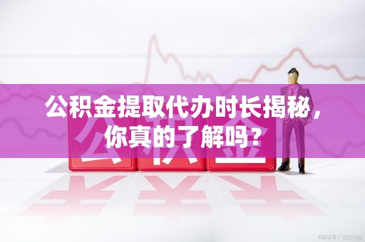 大田公积金提取代办时长揭秘，你真的了解吗？