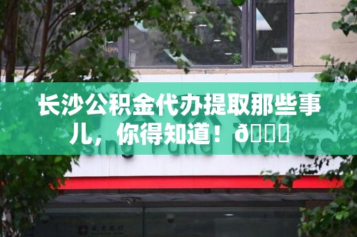 大田长沙公积金代办提取那些事儿，你得知道！😎